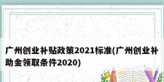 廣州創(chuàng)業(yè)補貼政策2021標準(廣州創(chuàng)業(yè)補助金領(lǐng)取條件2020)