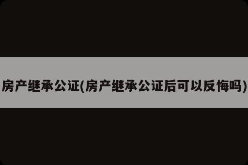 房產(chǎn)繼承公證(房產(chǎn)繼承公證后可以反悔嗎)