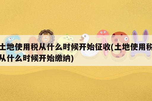 土地使用稅從什么時候開始征收(土地使用稅從什么時候開始繳納)