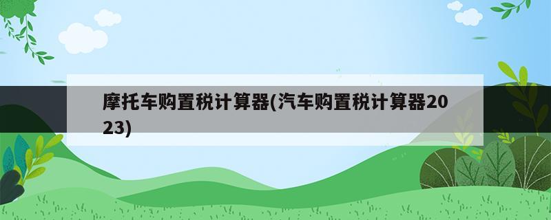 摩托車購(gòu)置稅計(jì)算器(汽車購(gòu)置稅計(jì)算器2023)