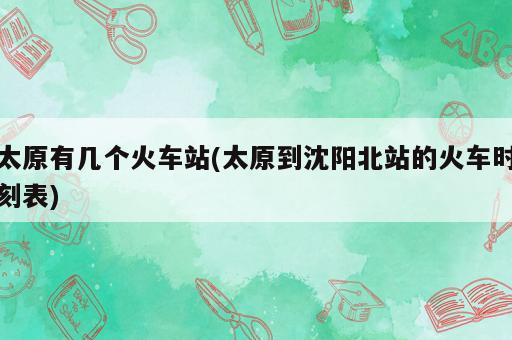 太原有幾個(gè)火車站(太原到沈陽北站的火車時(shí)刻表)
