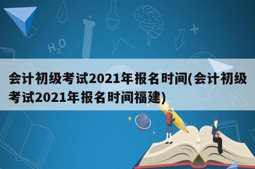 會計初級考試2021年報名時間(會計初級考試2021年報名時間福建)